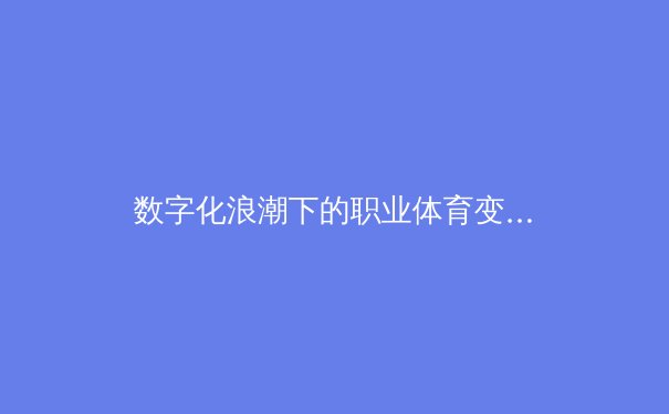 数字化浪潮下的职业体育变革：从训练方式到商业模式的全面进化
