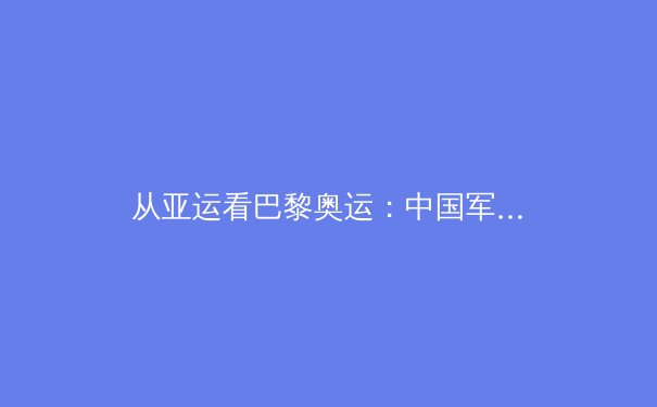从亚运看巴黎奥运：中国军团如何在新周期实现竞技体育的质变与突破 - 2